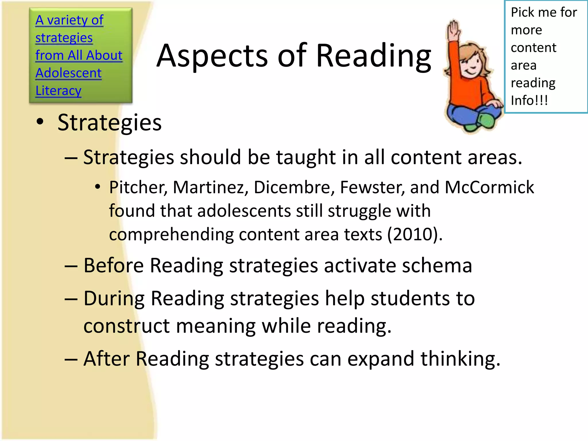 Aspects of Reading
• Strategies
– Strategies should be taught in all content areas.
• Pitcher, Martinez, Dicembre, Fewster, and McCormick
found that adolescents still struggle with
comprehending content area texts (2010).
– Before Reading strategies activate schema
– During Reading strategies help students to
construct meaning while reading.
– After Reading strategies can expand thinking.
Pick me for
more
content
area
reading
Info!!!
A variety of
strategies
from All About
Adolescent
Literacy
 