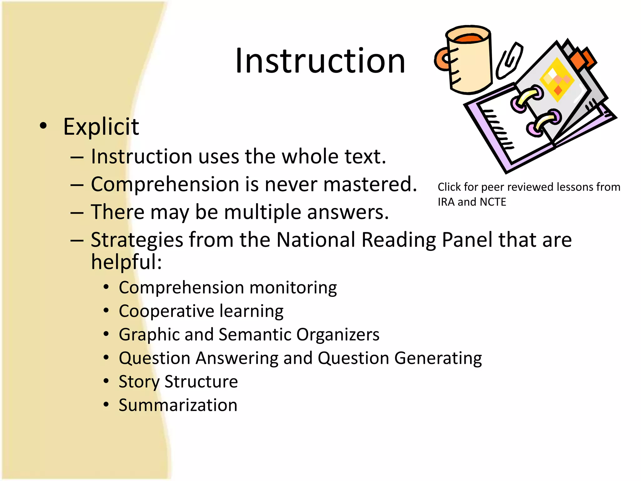Instruction
• Explicit
– Instruction uses the whole text.
– Comprehension is never mastered.
– There may be multiple answers.
– Strategies from the National Reading Panel that are
helpful:
• Comprehension monitoring
• Cooperative learning
• Graphic and Semantic Organizers
• Question Answering and Question Generating
• Story Structure
• Summarization
Click for peer reviewed lessons from
IRA and NCTE
 
