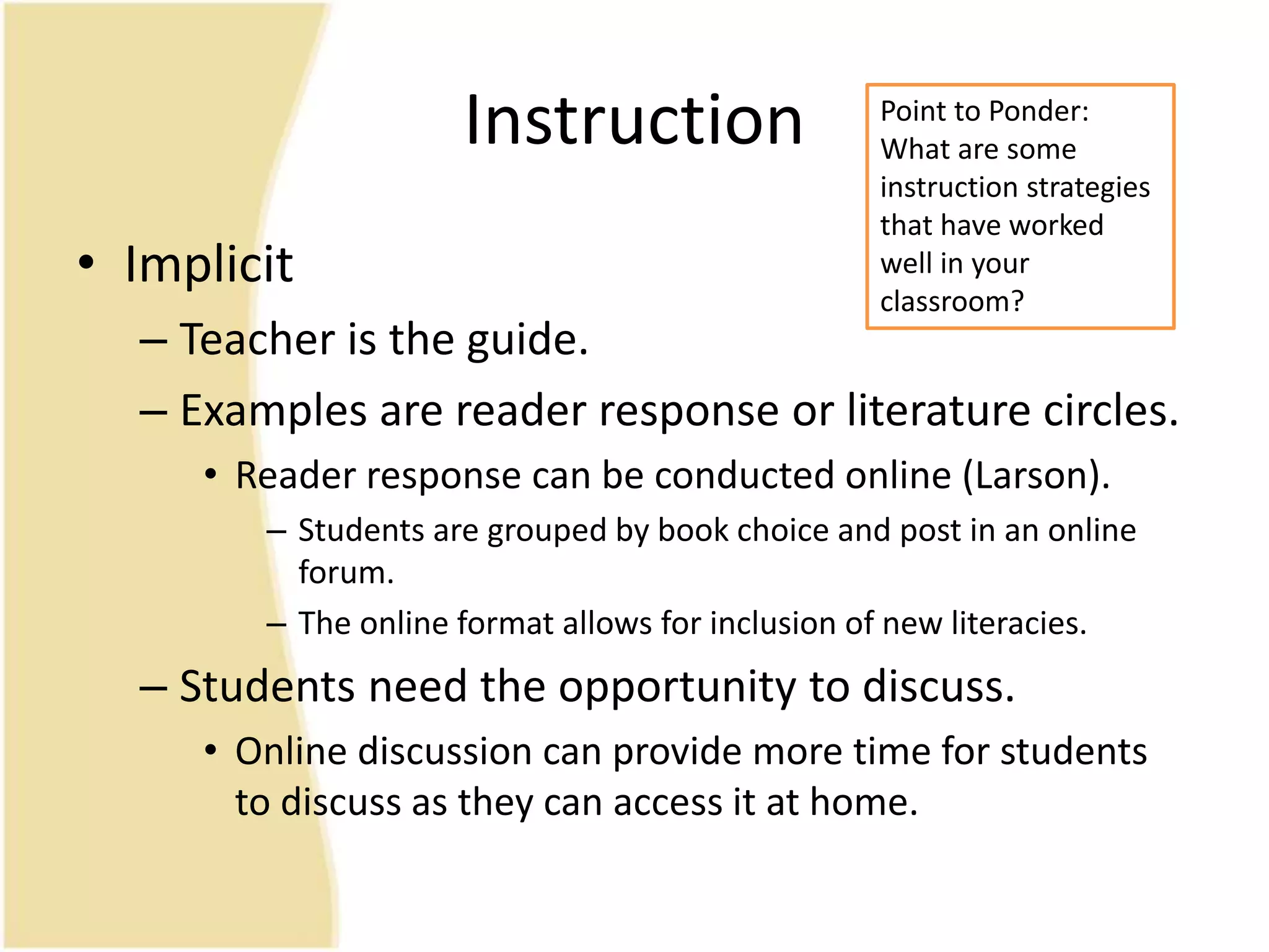 Instruction
• Implicit
– Teacher is the guide.
– Examples are reader response or literature circles.
• Reader response can be conducted online (Larson).
– Students are grouped by book choice and post in an online
forum.
– The online format allows for inclusion of new literacies.
– Students need the opportunity to discuss.
• Online discussion can provide more time for students
to discuss as they can access it at home.
Point to Ponder:
What are some
instruction strategies
that have worked
well in your
classroom?
 