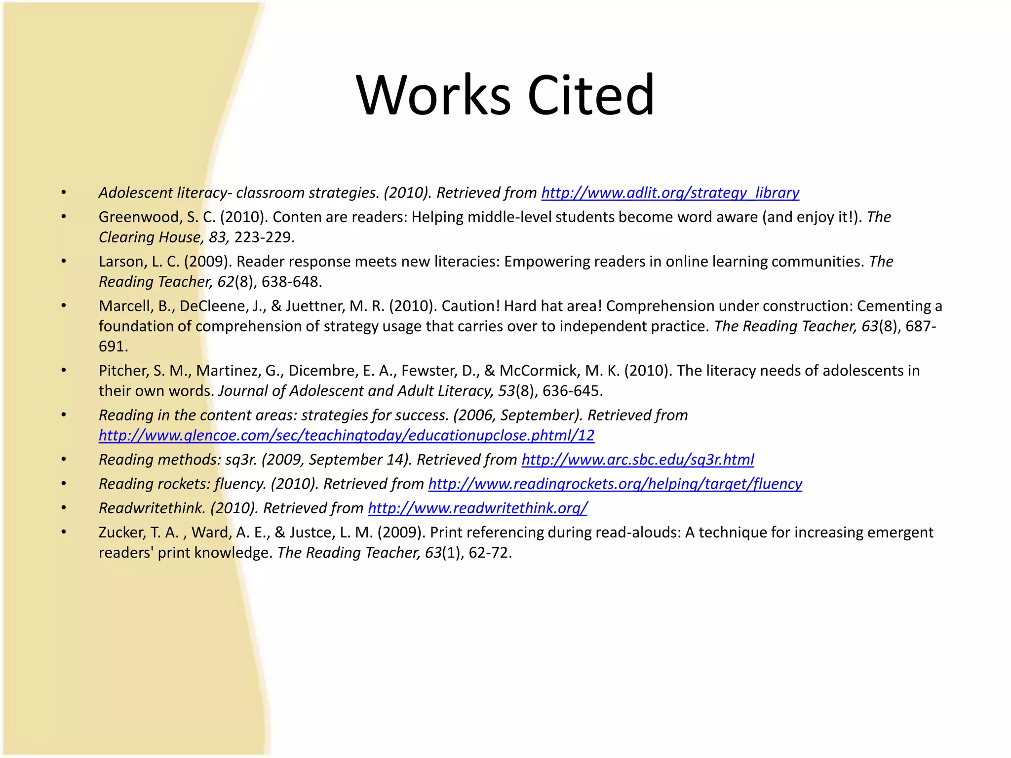 Works Cited
• Adolescent literacy- classroom strategies. (2010). Retrieved from http://www.adlit.org/strategy_library
• Greenwood, S. C. (2010). Conten are readers: Helping middle-level students become word aware (and enjoy it!). The
Clearing House, 83, 223-229.
• Larson, L. C. (2009). Reader response meets new literacies: Empowering readers in online learning communities. The
Reading Teacher, 62(8), 638-648.
• Marcell, B., DeCleene, J., & Juettner, M. R. (2010). Caution! Hard hat area! Comprehension under construction: Cementing a
foundation of comprehension of strategy usage that carries over to independent practice. The Reading Teacher, 63(8), 687-
691.
• Pitcher, S. M., Martinez, G., Dicembre, E. A., Fewster, D., & McCormick, M. K. (2010). The literacy needs of adolescents in
their own words. Journal of Adolescent and Adult Literacy, 53(8), 636-645.
• Reading in the content areas: strategies for success. (2006, September). Retrieved from
http://www.glencoe.com/sec/teachingtoday/educationupclose.phtml/12
• Reading methods: sq3r. (2009, September 14). Retrieved from http://www.arc.sbc.edu/sq3r.html
• Reading rockets: fluency. (2010). Retrieved from http://www.readingrockets.org/helping/target/fluency
• Readwritethink. (2010). Retrieved from http://www.readwritethink.org/
• Zucker, T. A. , Ward, A. E., & Justce, L. M. (2009). Print referencing during read-alouds: A technique for increasing emergent
readers' print knowledge. The Reading Teacher, 63(1), 62-72.
 