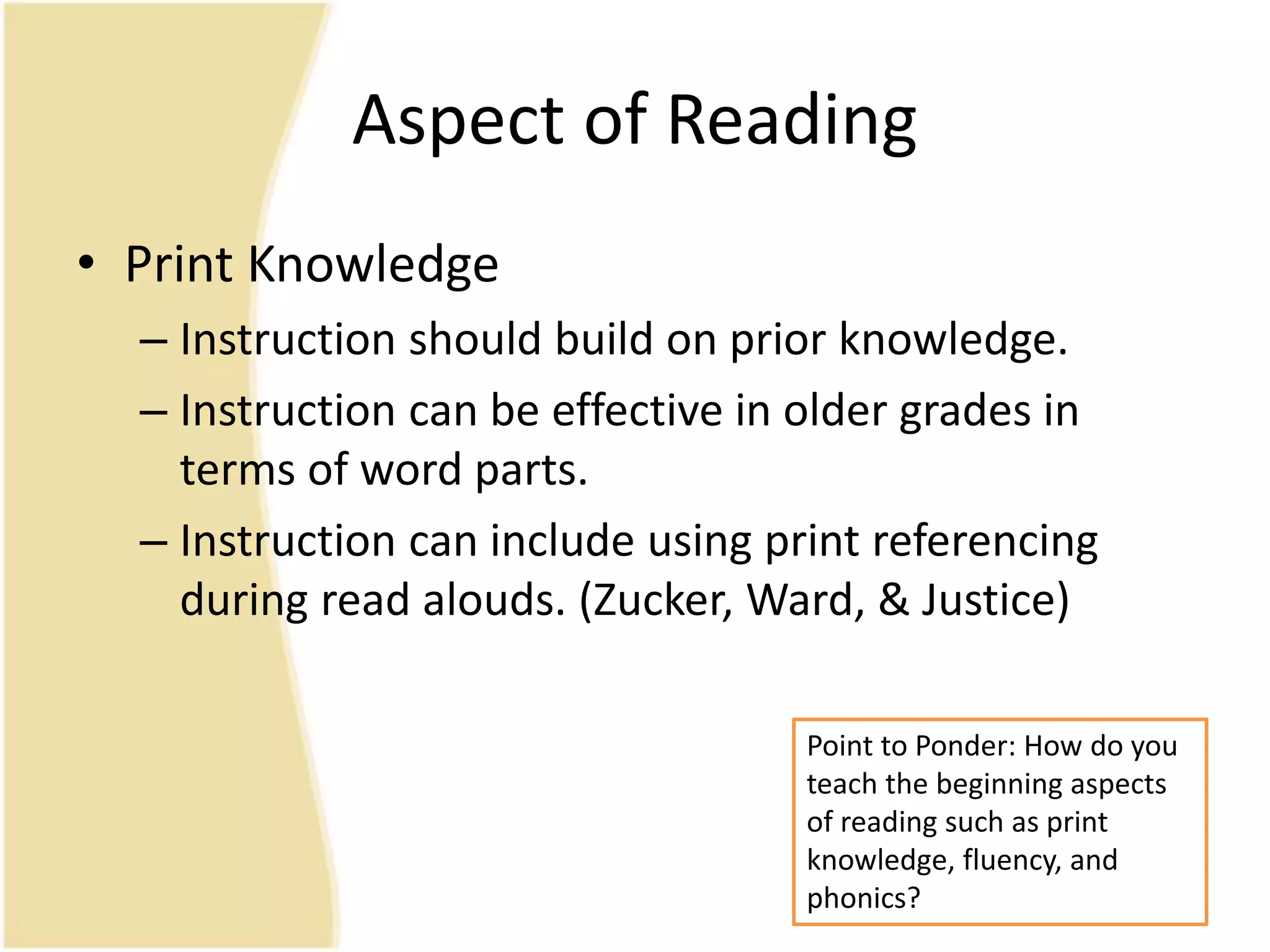 Aspect of Reading
• Print Knowledge
– Instruction should build on prior knowledge.
– Instruction can be effective in older grades in
terms of word parts.
– Instruction can include using print referencing
during read alouds. (Zucker, Ward, & Justice)
Point to Ponder: How do you
teach the beginning aspects
of reading such as print
knowledge, fluency, and
phonics?
 