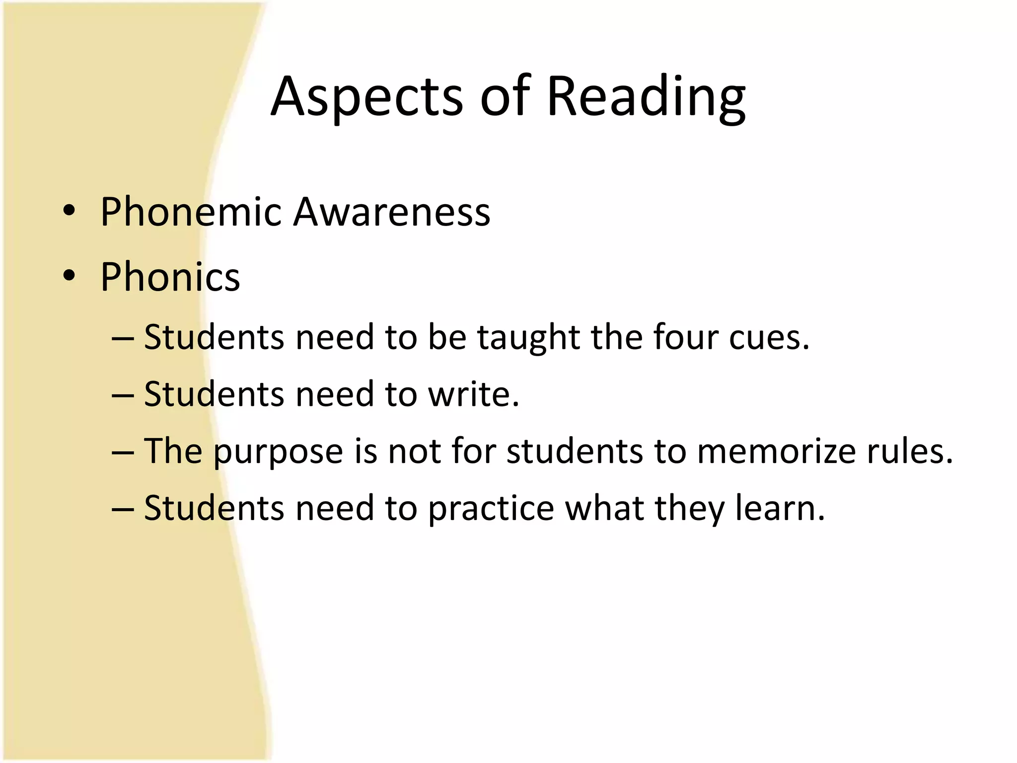 Aspects of Reading
• Phonemic Awareness
• Phonics
– Students need to be taught the four cues.
– Students need to write.
– The purpose is not for students to memorize rules.
– Students need to practice what they learn.
 