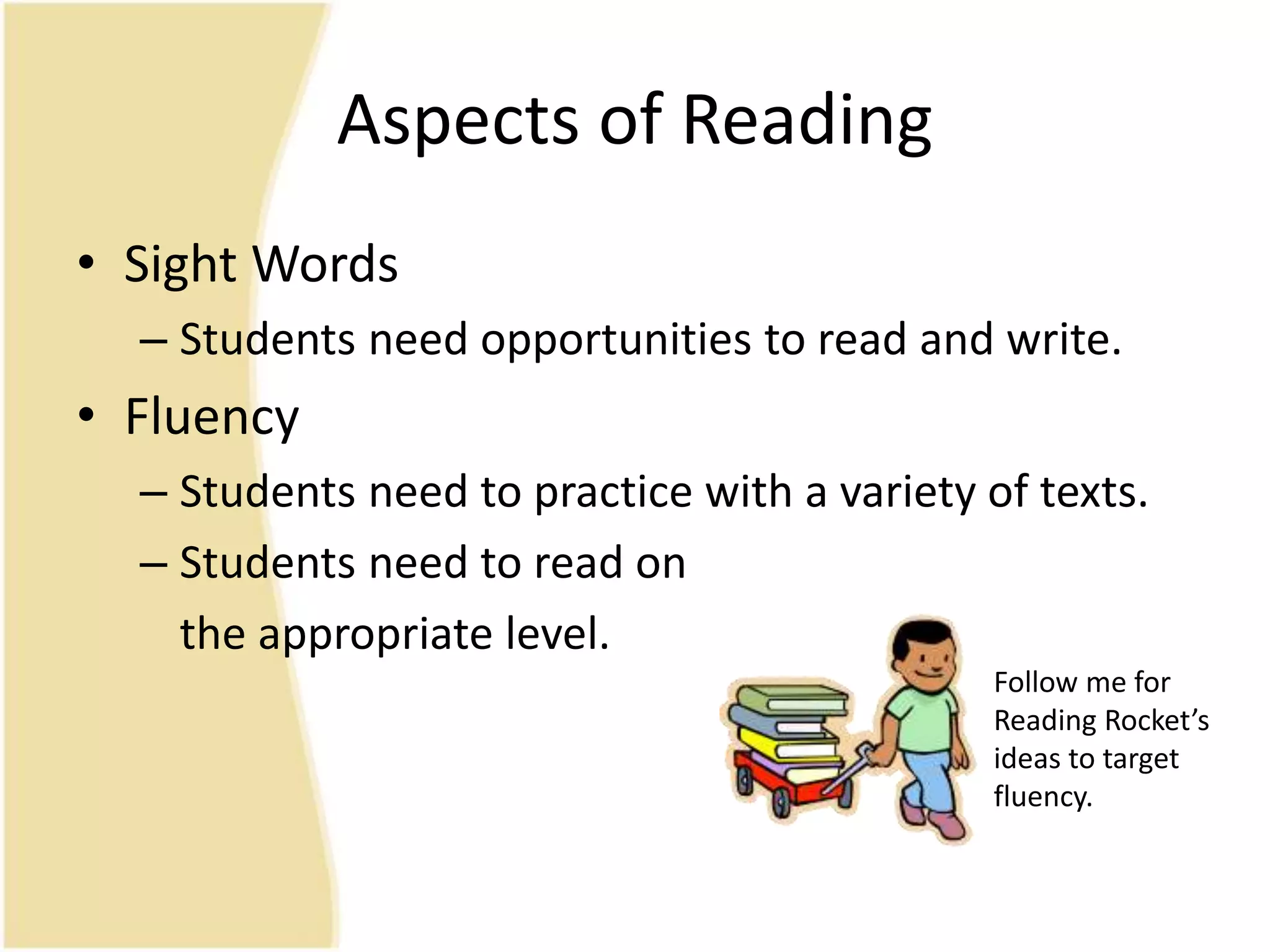 Aspects of Reading
• Sight Words
– Students need opportunities to read and write.
• Fluency
– Students need to practice with a variety of texts.
– Students need to read on
the appropriate level.
Follow me for
Reading Rocket’s
ideas to target
fluency.
 