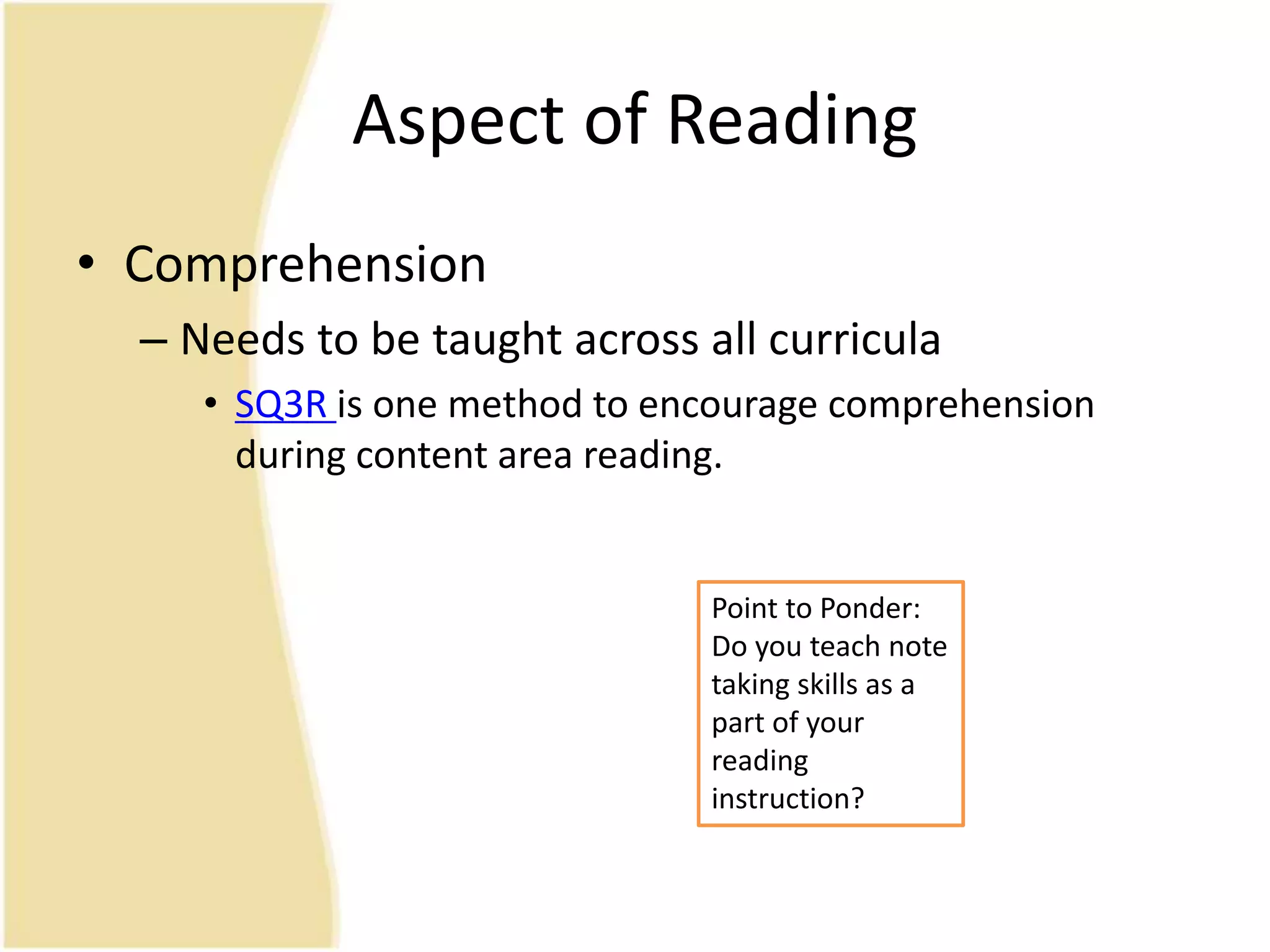 Aspect of Reading
• Comprehension
– Needs to be taught across all curricula
• SQ3R is one method to encourage comprehension
during content area reading.
Point to Ponder:
Do you teach note
taking skills as a
part of your
reading
instruction?
 