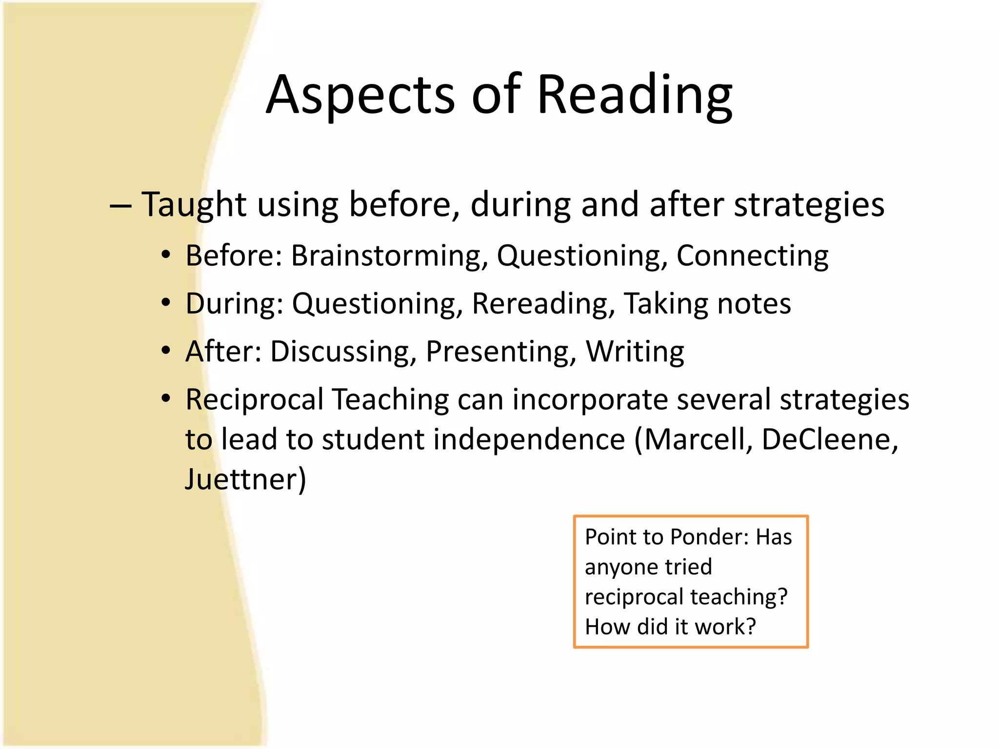 Aspects of Reading
– Taught using before, during and after strategies
• Before: Brainstorming, Questioning, Connecting
• During: Questioning, Rereading, Taking notes
• After: Discussing, Presenting, Writing
• Reciprocal Teaching can incorporate several strategies
to lead to student independence (Marcell, DeCleene,
Juettner)
Point to Ponder: Has
anyone tried
reciprocal teaching?
How did it work?
 