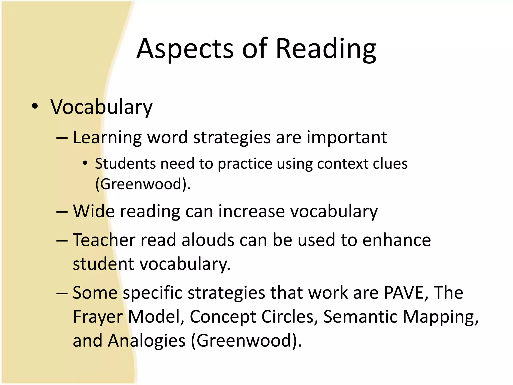 Aspects of Reading
• Vocabulary
– Learning word strategies are important
• Students need to practice using context clues
(Greenwood).
– Wide reading can increase vocabulary
– Teacher read alouds can be used to enhance
student vocabulary.
– Some specific strategies that work are PAVE, The
Frayer Model, Concept Circles, Semantic Mapping,
and Analogies (Greenwood).
 