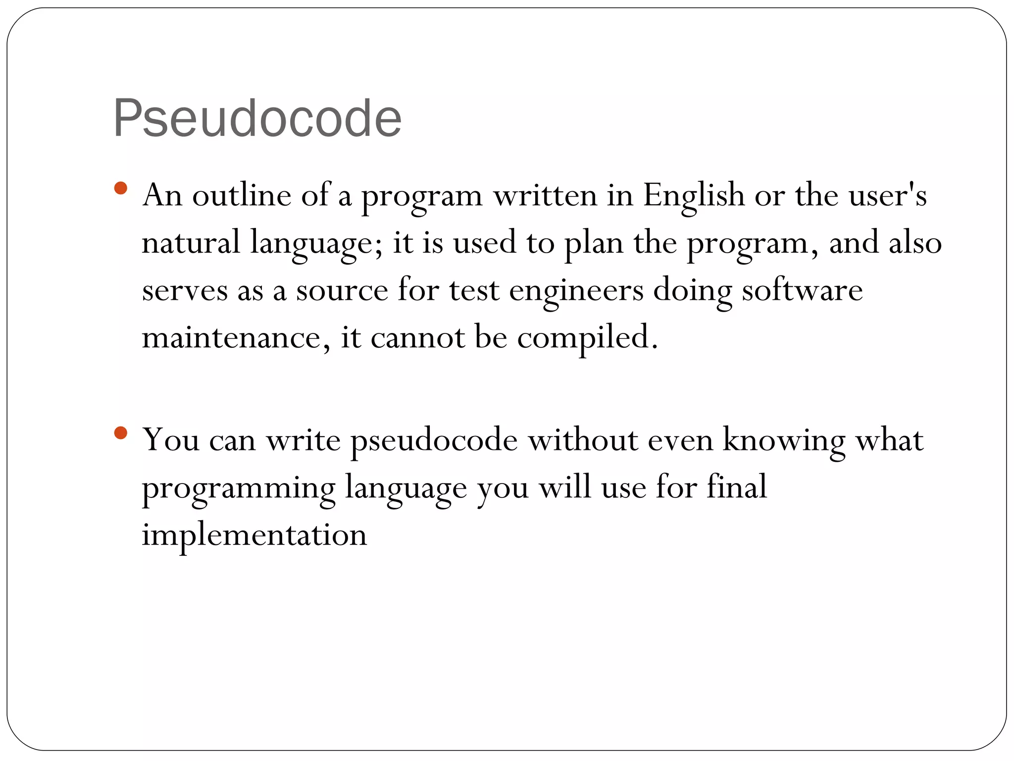 Pseudocode An outline of a program written in English or the user's natural language; it is used to plan the program, and also serves as a source for test engineers doing software maintenance, it cannot be compiled.  You can write pseudocode without even knowing what programming language you will use for final implementation 