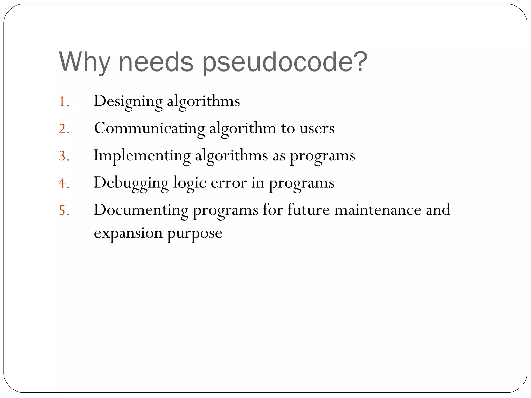 Why needs pseudocode? Designing algorithms Communicating algorithm to users Implementing algorithms as programs Debugging logic error in programs  Documenting programs for future maintenance and expansion purpose 