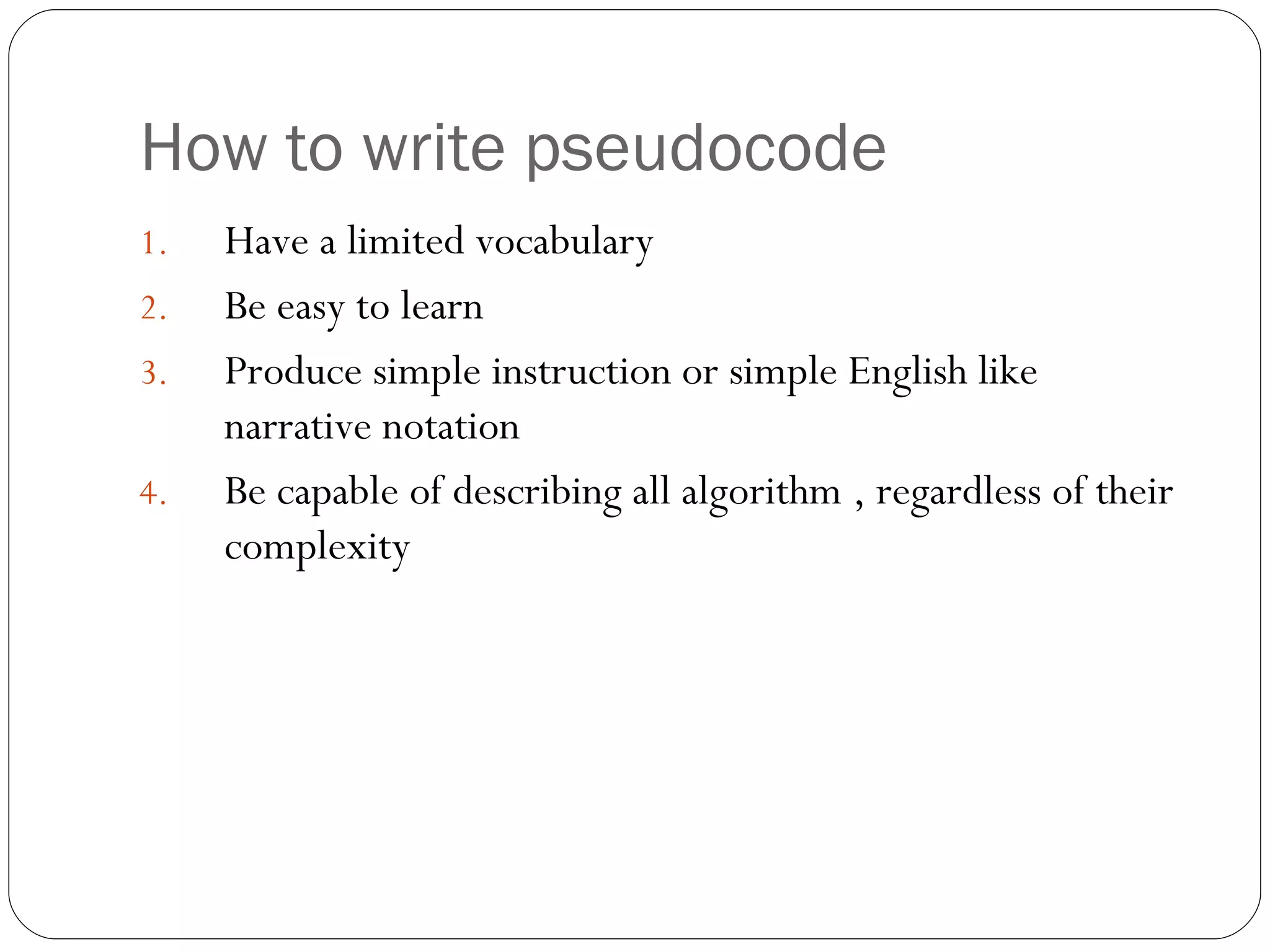 How to write pseudocode Have a limited vocabulary Be easy to learn Produce simple instruction or simple English like narrative notation Be capable of describing all algorithm , regardless of their complexity 