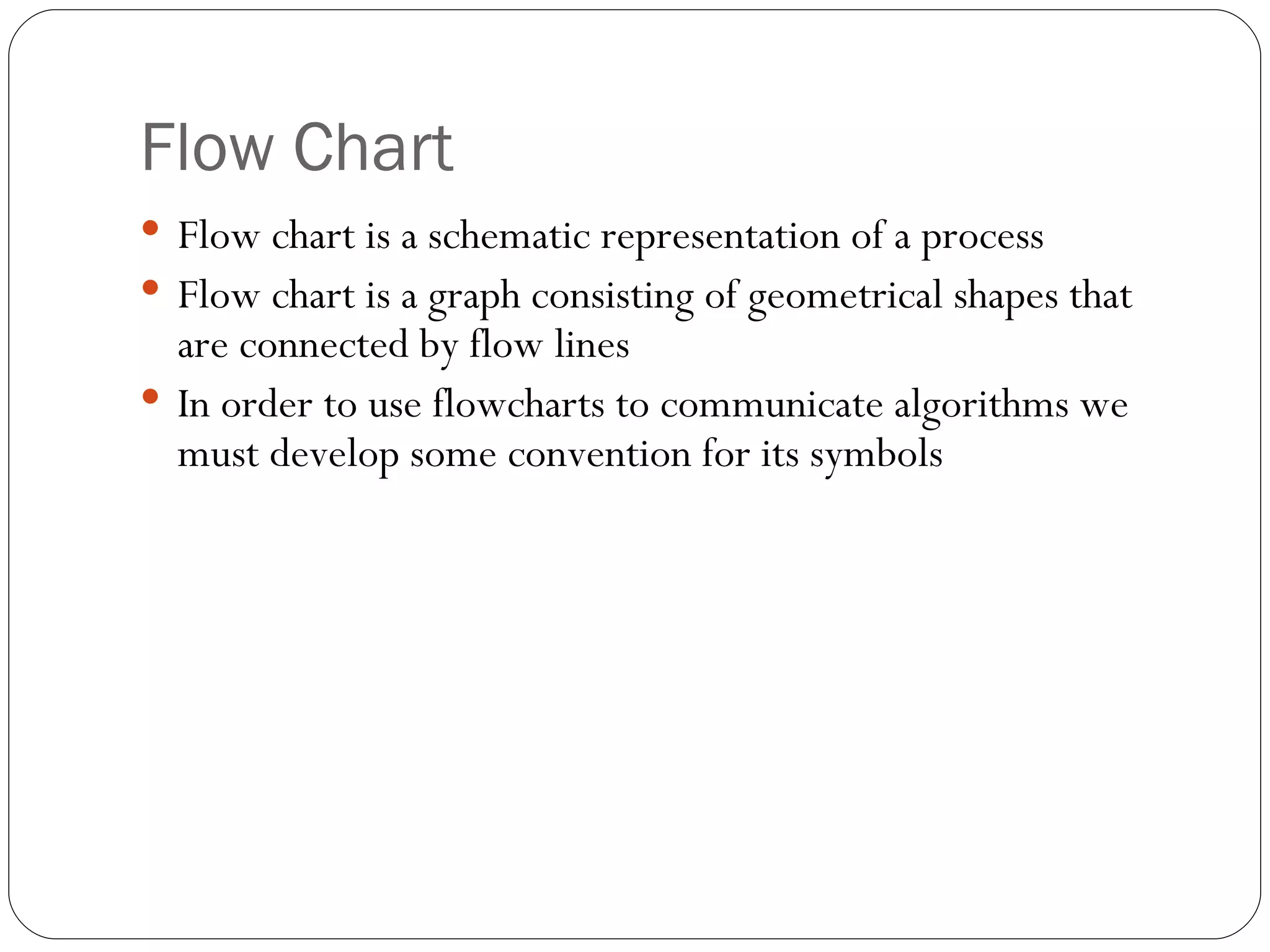 Flow Chart Flow chart is a schematic representation of a process Flow chart is a graph consisting of geometrical shapes that are connected by flow lines In order to use flowcharts to communicate algorithms we must develop some convention for its symbols 