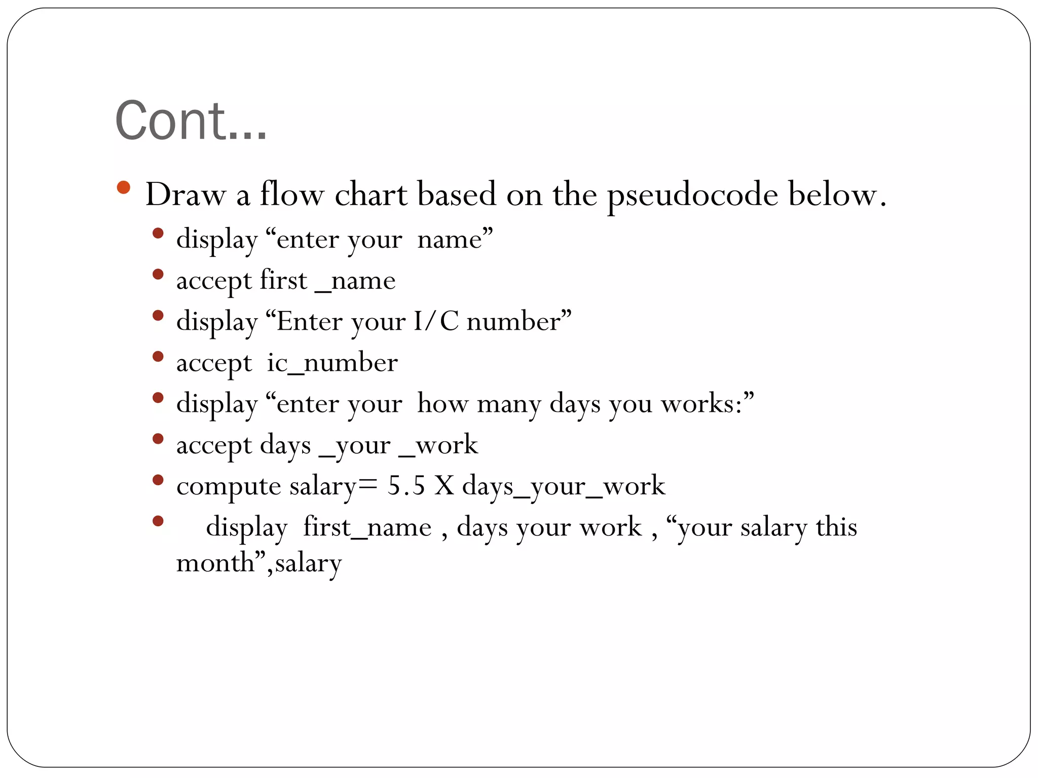 Cont… Draw a flow chart based on the pseudocode below. display “enter your  name” accept first _name display “Enter your I/C number” accept  ic_number display “enter your  how many days you works:” accept days _your _work compute salary= 5.5 X days_your_work display  first_name , days your work , “your salary this month”,salary   
