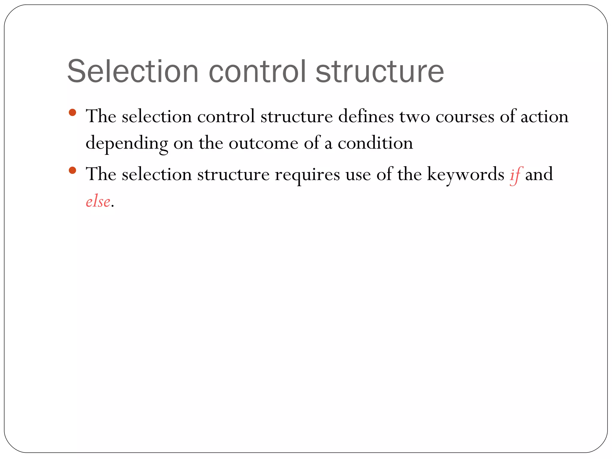 Selection control structure The selection control structure defines two courses of action depending on the outcome of a condition The selection structure requires use of the keywords  if   and  else . 