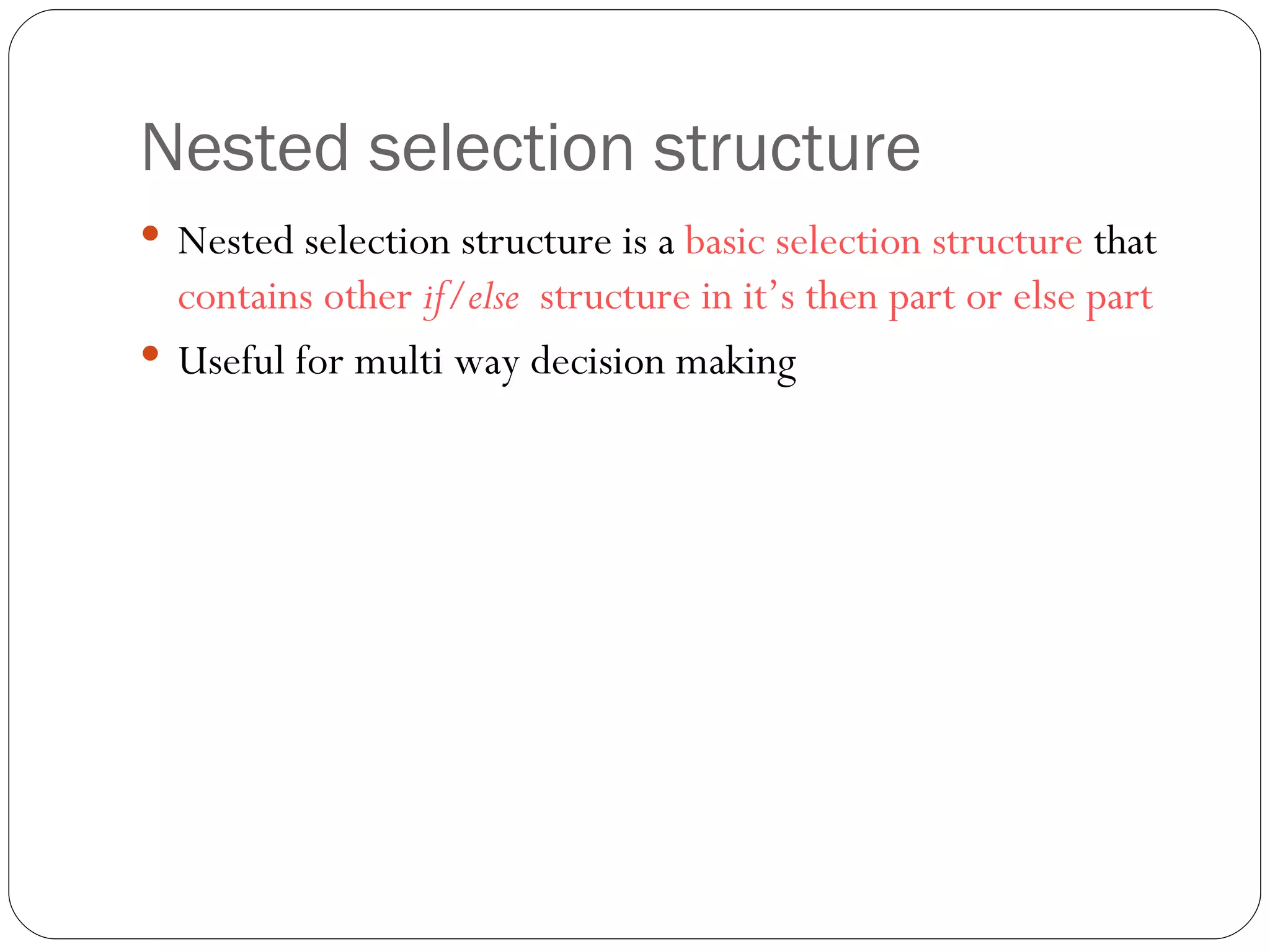 Nested selection structure Nested selection structure is a  basic selection structure  that  contains other  if/else  structure in it’s then part or else part Useful for multi way decision making  