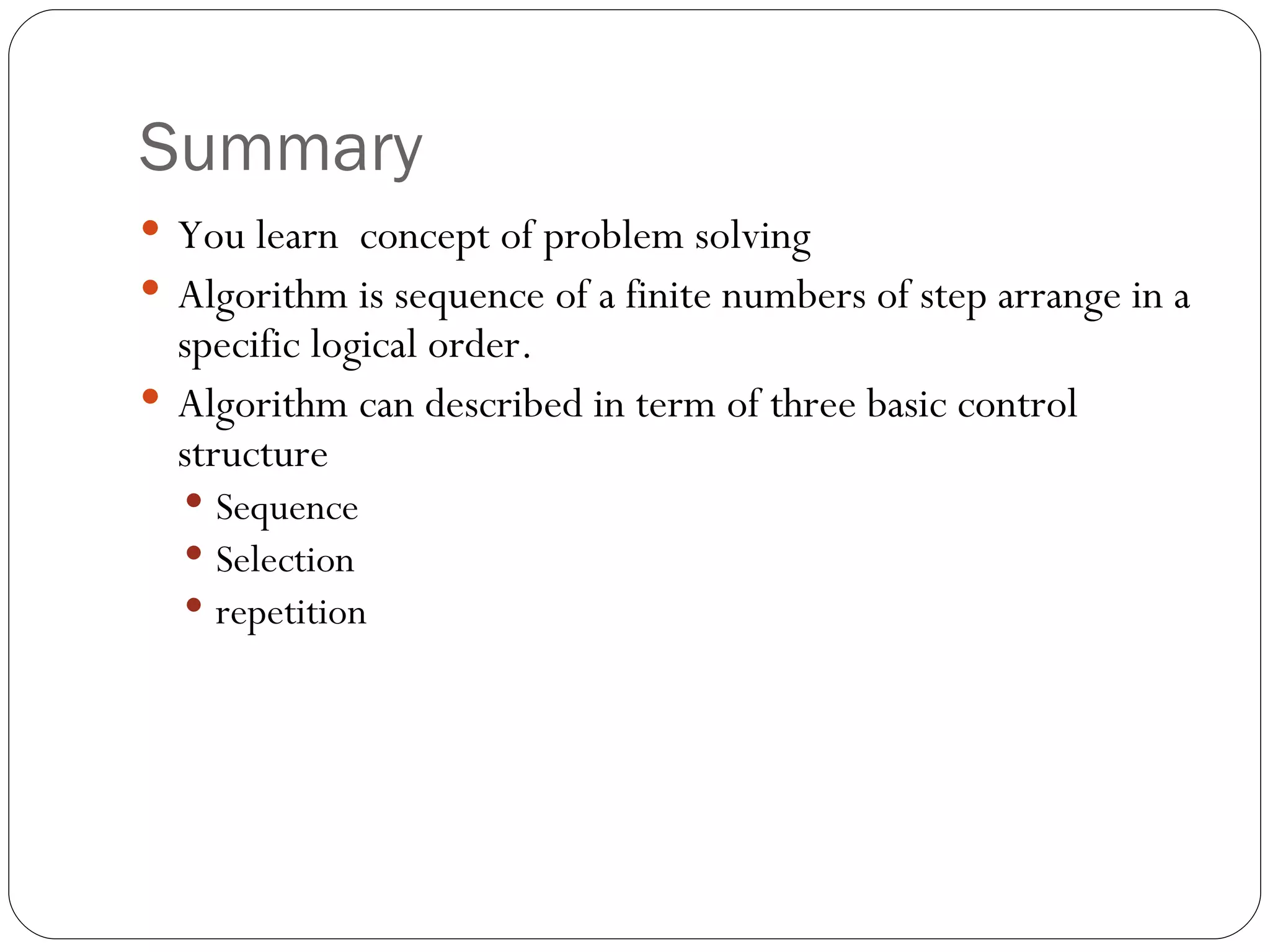 Summary You learn  concept of problem solving Algorithm is sequence of a finite numbers of step arrange in a specific logical order. Algorithm can described in term of three basic control structure  Sequence Selection repetition 