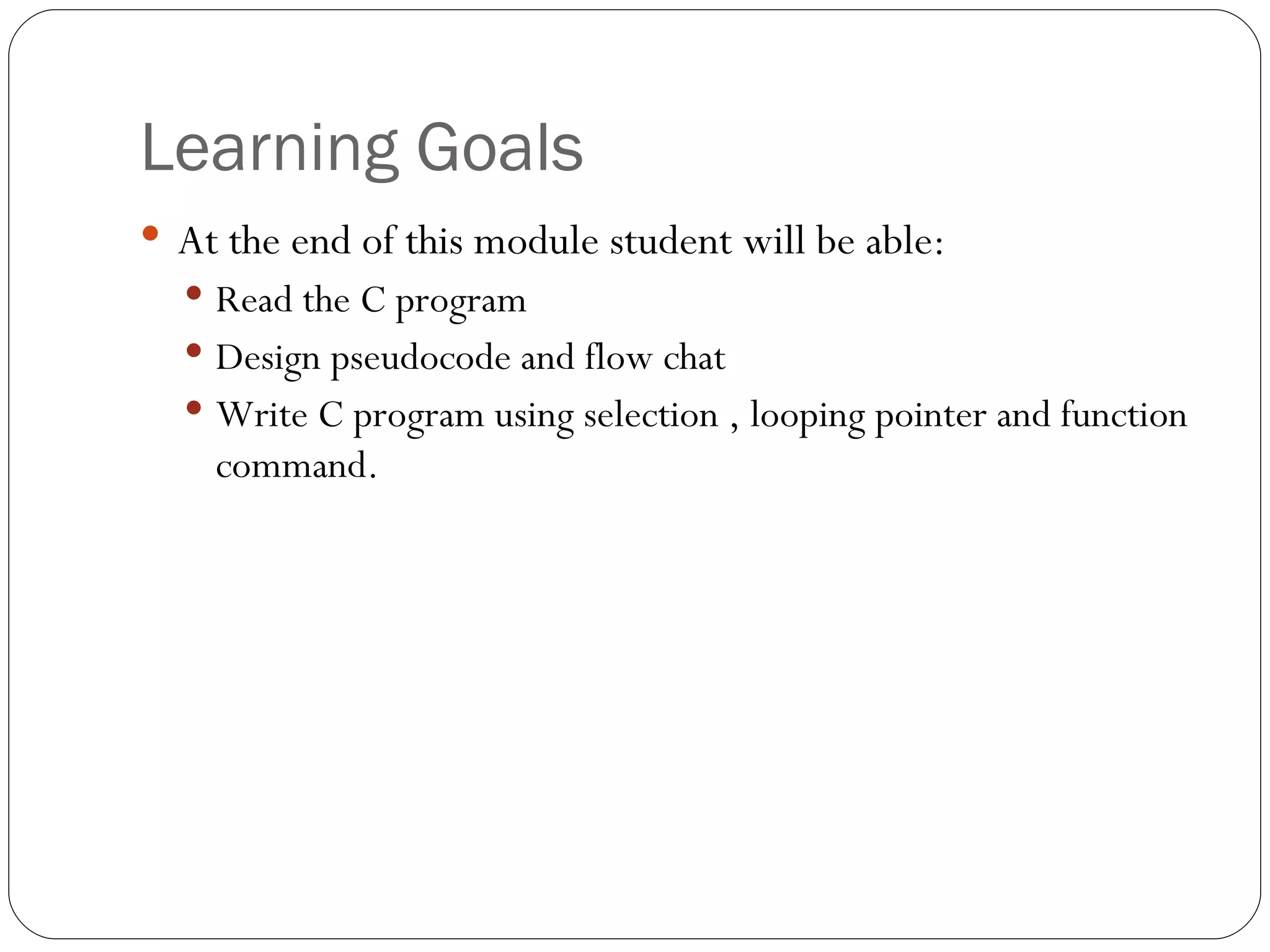 Learning Goals At the end of this module student will be able: Read the C program Design pseudocode and flow chat Write C program using selection , looping pointer and function command. 