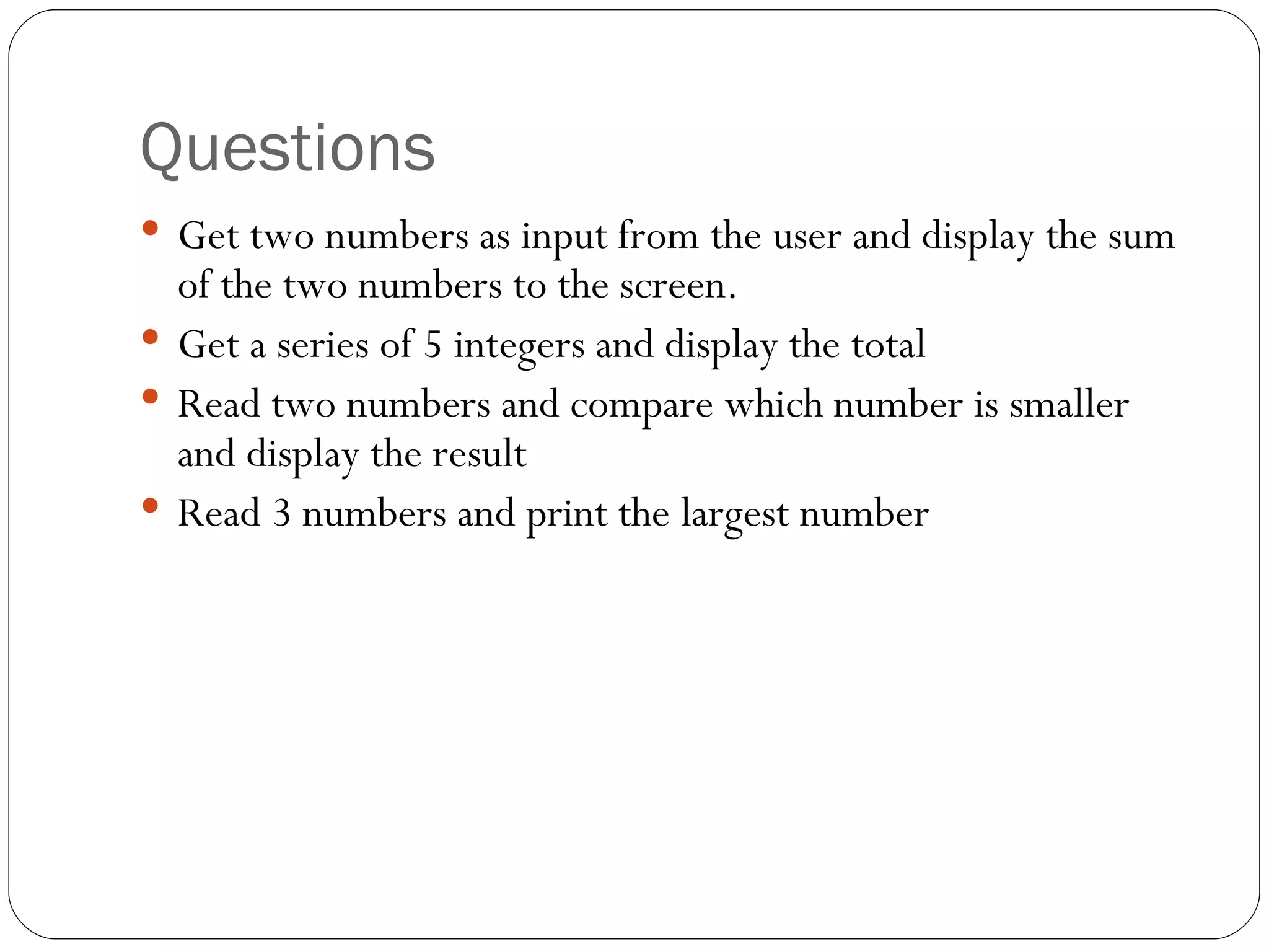 Questions Get two numbers as input from the user and display the sum of the two numbers to the screen. Get a series of 5 integers and display the total Read two numbers and compare which number is smaller and display the result Read 3 numbers and print the largest number 