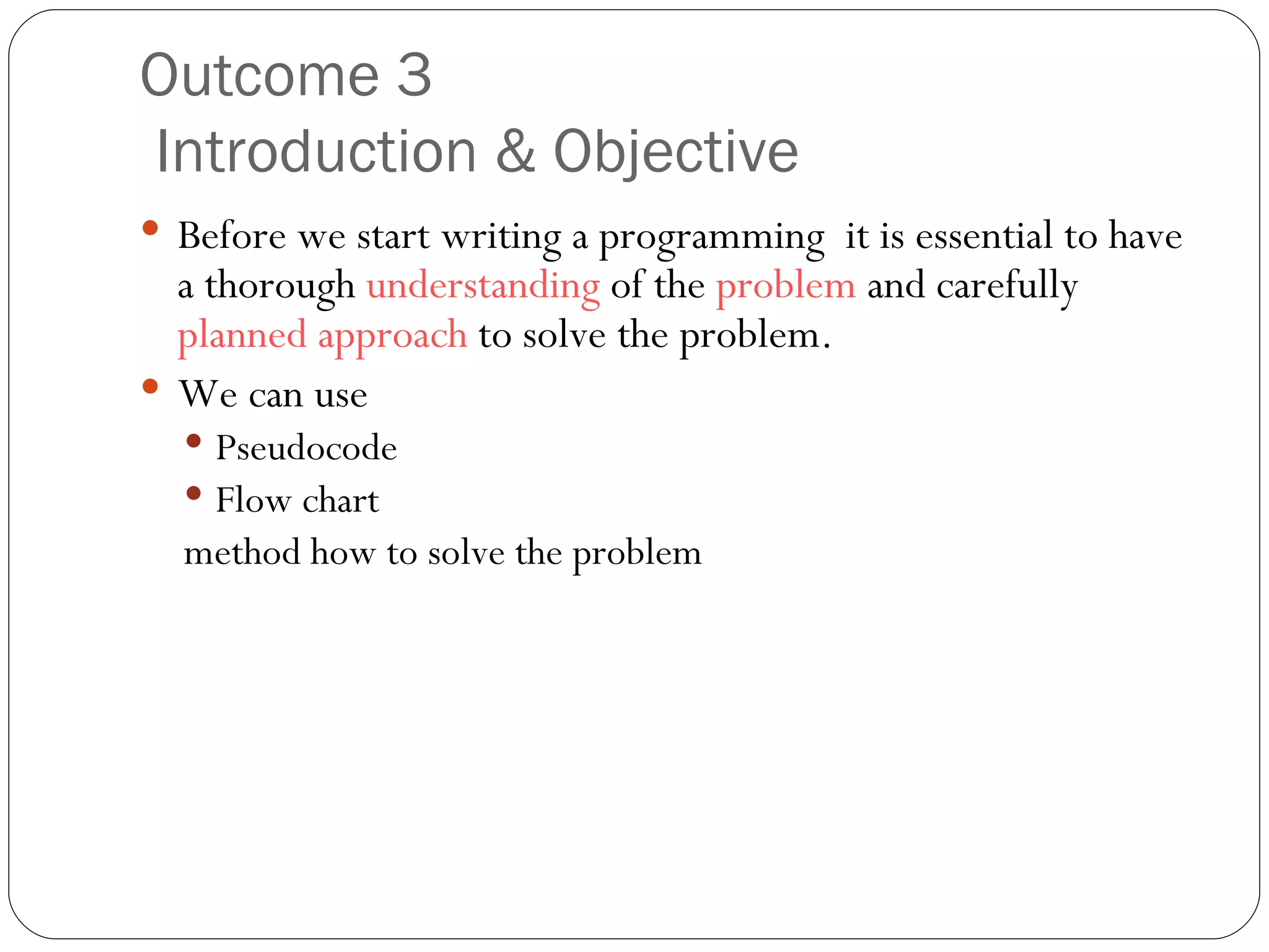 Outcome 3   Introduction & Objective Before we start writing a programming  it is essential to have a thorough  understanding  of the  problem  and carefully  planned approach  to solve the problem. We can use  Pseudocode  Flow chart method how to solve the problem 