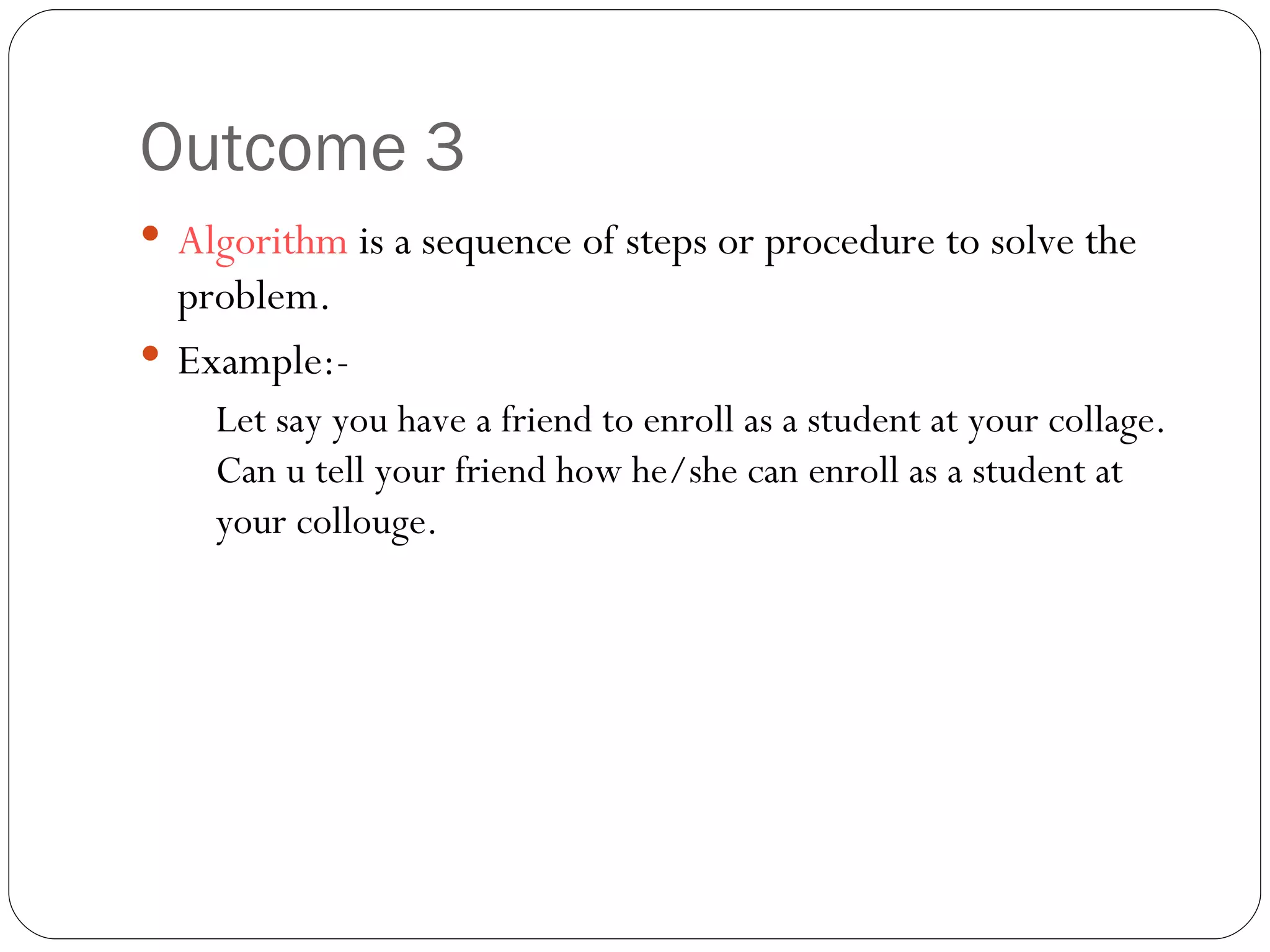Outcome 3 Algorithm  is a sequence of steps or procedure to solve the problem. Example:- Let say you have a friend to enroll as a student at your collage. Can u tell your friend how he/she can enroll as a student at your collouge.  