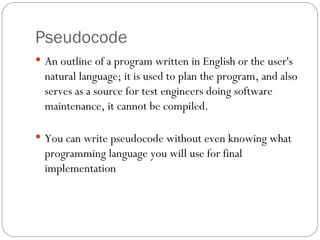 Pseudocode An outline of a program written in English or the user's natural language; it is used to plan the program, and also serves as a source for test engineers doing software maintenance, it cannot be compiled.  You can write pseudocode without even knowing what programming language you will use for final implementation 