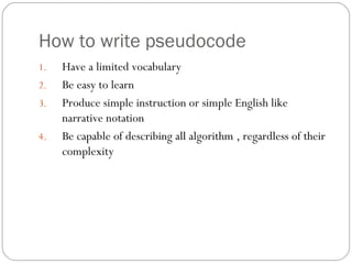How to write pseudocode Have a limited vocabulary Be easy to learn Produce simple instruction or simple English like narrative notation Be capable of describing all algorithm , regardless of their complexity 