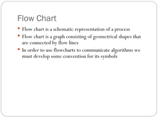Flow Chart Flow chart is a schematic representation of a process Flow chart is a graph consisting of geometrical shapes that are connected by flow lines In order to use flowcharts to communicate algorithms we must develop some convention for its symbols 