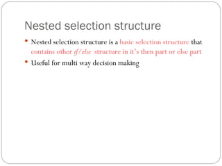 Nested selection structure Nested selection structure is a  basic selection structure  that  contains other  if/else  structure in it’s then part or else part Useful for multi way decision making  