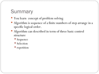 Summary You learn  concept of problem solving Algorithm is sequence of a finite numbers of step arrange in a specific logical order. Algorithm can described in term of three basic control structure  Sequence Selection repetition 