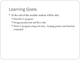 Learning Goals At the end of this module student will be able: Read the C program Design pseudocode and flow chat Write C program using selection , looping pointer and function command. 