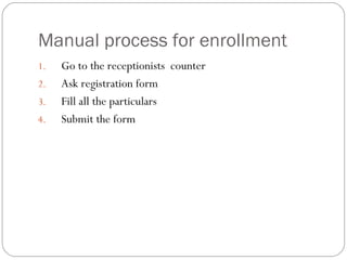 Manual process for enrollment Go to the receptionists  counter  Ask registration form Fill all the particulars Submit the form 