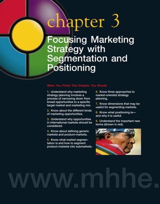 chapter 3
  Focusing Marketing
  Strategy with
  Segmentation and
  Positioning
  When You Finish This Chapter, You Should

  1. Understand why marketing          6. Know three approaches to
  strategy planning involves a         market-oriented strategy
  process of narrowing down from       planning.
  broad opportunities to a speciﬁc
                                       7. Know dimensions that may be
  target market and marketing mix.
                                       useful for segmenting markets.
  2. Know about the different kinds
                                       8. Know what positioning is—
  of marketing opportunities.
                                       and why it is useful.
  3. Understand why opportunities
                                       9. Understand the important new
  in international markets should be
                                       terms (shown in red).
  considered.
  4. Know about deﬁning generic
  markets and product-markets.
  5. Know what market segmen-
  tation is and how to segment
  product-markets into submarkets.




www.mhhe.
 