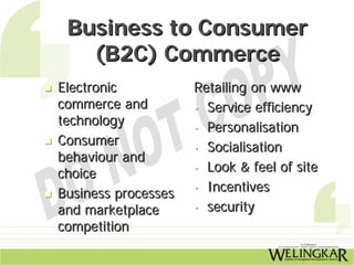 Business to Consumer
   (B2C) Commerce
Electronic           Retailing on www
commerce and         • Service efficiency
technology           • Personalisation
Consumer             • Socialisation
behaviour and
                     • Look & feel of site
choice
                     • Incentives
Business processes
and marketplace      • security

competition
 