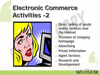 Electronic Commerce
Activities -2
             Direct selling of goods
             and/or services over
             the internet
             Provision of company
             homepage
             Advertising
             Priced Information
             Agent Services
             Research and
             Developement
 