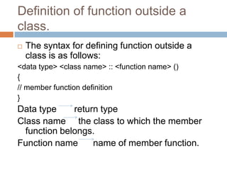 Definition of function outside a
class.
   The syntax for defining function outside a
    class is as follows:
<data type> <class name> :: <function name> ()
{
// member function definition
}
Data type     return type
Class name the class to which the member
  function belongs.
Function name      name of member function.
 