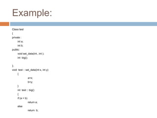 Example:
Class test
{
private :
     int a;
     int b;
public:
     void set_data(int , int );
     int big();


};
void test :: set_data(int x, int y)
     {
                  a=x;
                  b=y;
     }
     int test :: big()
     {
     if (a > b)
                  return a;
     else
                  return b;
 