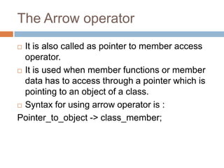 The Arrow operator
 It is also called as pointer to member access
  operator.
 It is used when member functions or member

  data has to access through a pointer which is
  pointing to an object of a class.
 Syntax for using arrow operator is :

Pointer_to_object -> class_member;
 