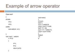 Example of arrow operator
Class test1
{
                              void main()
private :                     {
     int a;                   int sum;
                              test1 t;
     int b;                   sum = t.add(4,9)
public:                       cout<< sum << endl;
                              test1 *t1 = &t;
     void add(int , int );    sum = t1 -> add(2,7);
                              cout<< sum<<endl;
                              }
};
                              Output:
void test1 :: add(int         13
    x, int y)                 9
     {
              a=x;
              b=y;
              return (a+b);
     }
 