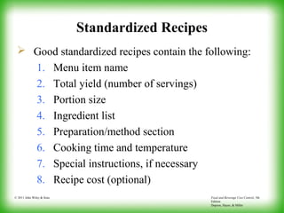 Food and Beverage Cost Control, 5th
Edition
Dopson, Hayes, & Miller
© 2011 John Wiley & Sons
Standardized Recipes
 Good standardized recipes contain the following:
1. Menu item name
2. Total yield (number of servings)
3. Portion size
4. Ingredient list
5. Preparation/method section
6. Cooking time and temperature
7. Special instructions, if necessary
8. Recipe cost (optional)
 