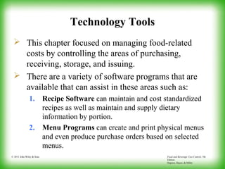 Food and Beverage Cost Control, 5th
Edition
Dopson, Hayes, & Miller
© 2011 John Wiley & Sons
Technology Tools
 This chapter focused on managing food-related
costs by controlling the areas of purchasing,
receiving, storage, and issuing.
 There are a variety of software programs that are
available that can assist in these areas such as:
1. Recipe Software can maintain and cost standardized
recipes as well as maintain and supply dietary
information by portion.
2. Menu Programs can create and print physical menus
and even produce purchase orders based on selected
menus.
 