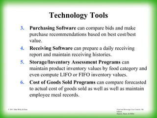 Food and Beverage Cost Control, 5th
Edition
Dopson, Hayes, & Miller
© 2011 John Wiley & Sons
Technology Tools
3. Purchasing Software can compare bids and make
purchase recommendations based on best cost/best
value.
4. Receiving Software can prepare a daily receiving
report and maintain receiving histories.
5. Storage/Inventory Assessment Programs can
maintain product inventory values by food category and
even compute LIFO or FIFO inventory values.
6. Cost of Goods Sold Programs can compare forecasted
to actual cost of goods sold as well as well as maintain
employee meal records.
 