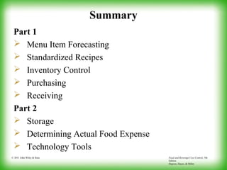 Food and Beverage Cost Control, 5th
Edition
Dopson, Hayes, & Miller
© 2011 John Wiley & Sons
Summary
Part 1
 Menu Item Forecasting
 Standardized Recipes
 Inventory Control
 Purchasing
 Receiving
Part 2
 Storage
 Determining Actual Food Expense
 Technology Tools
 