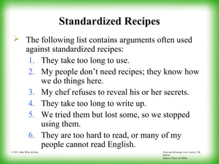 Food and Beverage Cost Control, 5th
Edition
Dopson, Hayes, & Miller
© 2011 John Wiley & Sons
Standardized Recipes
 The following list contains arguments often used
against standardized recipes:
1. They take too long to use.
2. My people don’t need recipes; they know how
we do things here.
3. My chef refuses to reveal his or her secrets.
4. They take too long to write up.
5. We tried them but lost some, so we stopped
using them.
6. They are too hard to read, or many of my
people cannot read English.
 