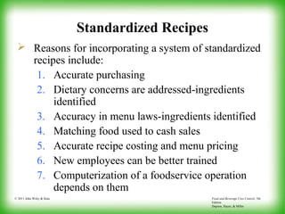 Food and Beverage Cost Control, 5th
Edition
Dopson, Hayes, & Miller
© 2011 John Wiley & Sons
Standardized Recipes
 Reasons for incorporating a system of standardized
recipes include:
1. Accurate purchasing
2. Dietary concerns are addressed-ingredients
identified
3. Accuracy in menu laws-ingredients identified
4. Matching food used to cash sales
5. Accurate recipe costing and menu pricing
6. New employees can be better trained
7. Computerization of a foodservice operation
depends on them
 
