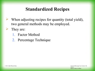 Food and Beverage Cost Control, 5th
Edition
Dopson, Hayes, & Miller
© 2011 John Wiley & Sons
Standardized Recipes
 When adjusting recipes for quantity (total yield),
two general methods may be employed.
 They are:
1. Factor Method
2. Percentage Technique
 