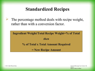 Food and Beverage Cost Control, 5th
Edition
Dopson, Hayes, & Miller
© 2011 John Wiley & Sons
Standardized Recipes
 The percentage method deals with recipe weight,
rather than with a conversion factor.
Ingredient Weight/Total Recipe Weight=% of Total
then
% of Total x Total Amount Required
= New Recipe Amount
 