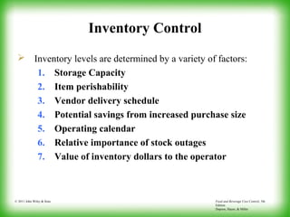 Food and Beverage Cost Control, 5th
Edition
Dopson, Hayes, & Miller
© 2011 John Wiley & Sons
Inventory Control
 Inventory levels are determined by a variety of factors:
1. Storage Capacity
2. Item perishability
3. Vendor delivery schedule
4. Potential savings from increased purchase size
5. Operating calendar
6. Relative importance of stock outages
7. Value of inventory dollars to the operator
 