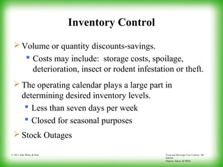 Food and Beverage Cost Control, 5th
Edition
Dopson, Hayes, & Miller
© 2011 John Wiley & Sons
Inventory Control
 Volume or quantity discounts-savings.
 Costs may include: storage costs, spoilage,
deterioration, insect or rodent infestation or theft.
 The operating calendar plays a large part in
determining desired inventory levels.
 Less than seven days per week
 Closed for seasonal purposes
 Stock Outages
 