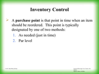 Food and Beverage Cost Control, 5th
Edition
Dopson, Hayes, & Miller
© 2011 John Wiley & Sons
Inventory Control
 A purchase point is that point in time when an item
should be reordered. This point is typically
designated by one of two methods:
1. As needed (just in time)
2. Par level
 