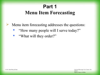 Food and Beverage Cost Control, 5th
Edition
Dopson, Hayes, & Miller
© 2011 John Wiley & Sons
Part 1
Menu Item Forecasting
 Menu item forecasting addresses the questions:
 “How many people will I serve today?”
 “What will they order?”
 