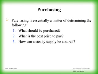 Food and Beverage Cost Control, 5th
Edition
Dopson, Hayes, & Miller
© 2011 John Wiley & Sons
Purchasing
 Purchasing is essentially a matter of determining the
following:
1. What should be purchased?
2. What is the best price to pay?
3. How can a steady supply be assured?
 