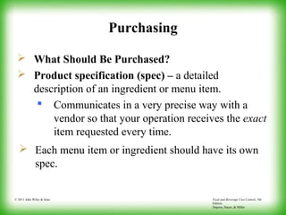 Food and Beverage Cost Control, 5th
Edition
Dopson, Hayes, & Miller
© 2011 John Wiley & Sons
Purchasing
 What Should Be Purchased?
 Product specification (spec) – a detailed
description of an ingredient or menu item.
 Communicates in a very precise way with a
vendor so that your operation receives the exact
item requested every time.
 Each menu item or ingredient should have its own
spec.
 